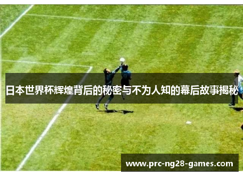 日本世界杯辉煌背后的秘密与不为人知的幕后故事揭秘