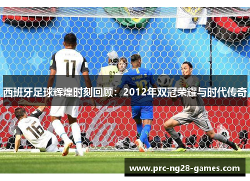 西班牙足球辉煌时刻回顾:2012年双冠荣耀与时代传奇 西班牙足球辉煌时刻回顾:2012年双冠荣耀与时代传奇