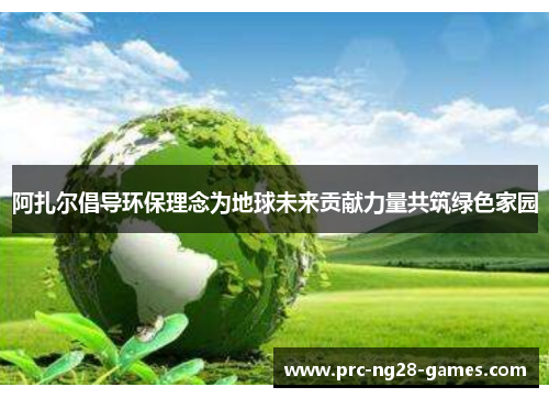 阿扎尔倡导环保理念为地球未来贡献力量共筑绿色家园 阿扎尔倡导环保理念为地球未来贡献力量共筑绿色家园