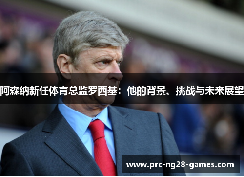 阿森纳新任体育总监罗西基:他的背景、挑战与未来展望 阿森纳新任体育总监罗西基:他的背景、挑战与未来展望
