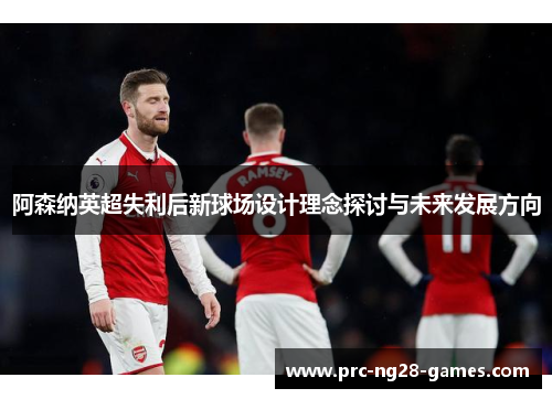 阿森纳英超失利后新球场设计理念探讨与未来发展方向 阿森纳英超失利后新球场设计理念探讨与未来发展方向