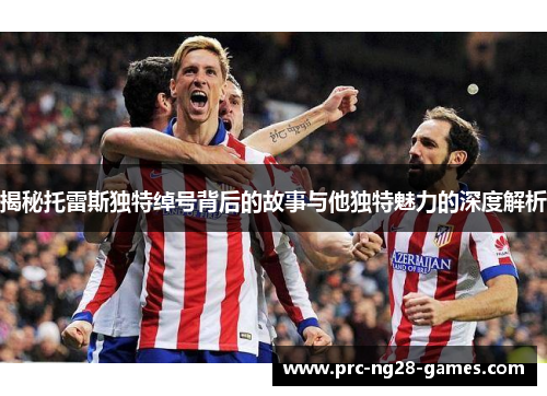 揭秘托雷斯独特绰号背后的故事与他独特魅力的深度解析 揭秘托雷斯独特绰号背后的故事与他独特魅力的深度解析