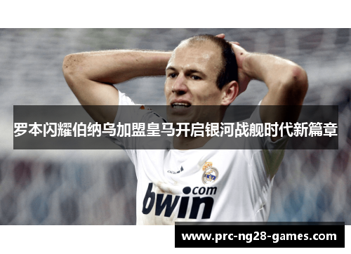 罗本闪耀伯纳乌加盟皇马开启银河战舰时代新篇章 罗本闪耀伯纳乌加盟皇马开启银河战舰时代新篇章