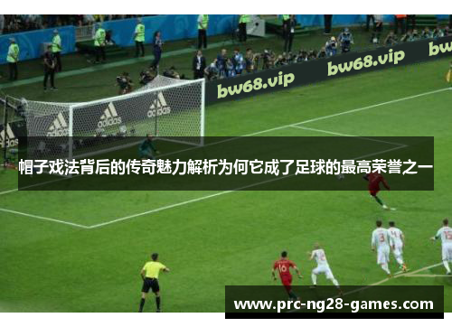 帽子戏法背后的传奇魅力解析为何它成了足球的最高荣誉之一