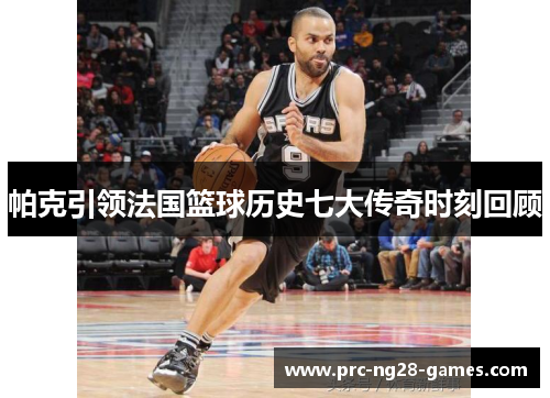 帕克引领法国篮球历史七大传奇时刻回顾 帕克引领法国篮球历史七大传奇时刻回顾