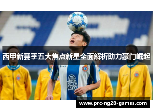 西甲新赛季五大焦点新星全面解析助力豪门崛起