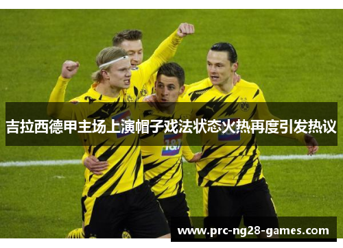 吉拉西德甲主场上演帽子戏法状态火热再度引发热议 吉拉西德甲主场上演帽子戏法状态火热再度引发热议